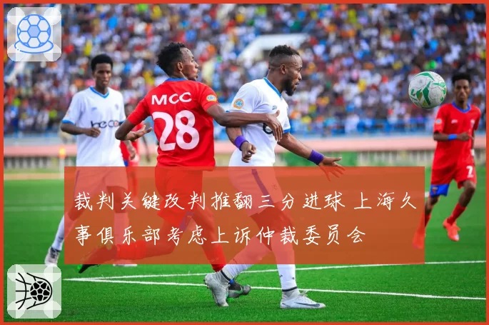 裁判关键改判推翻三分进球 上海久事俱乐部考虑上诉仲裁委员会