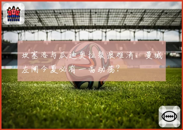 坎塞洛与瓜迪奥拉裂痕难消,曼城左闸今夏必有一番动荡?