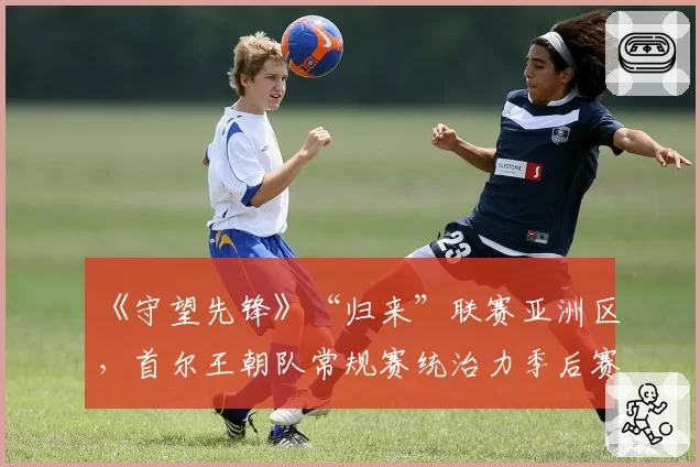 《守望先锋》“归来”联赛亚洲区,首尔王朝队常规赛统治力季后赛能否兑现?