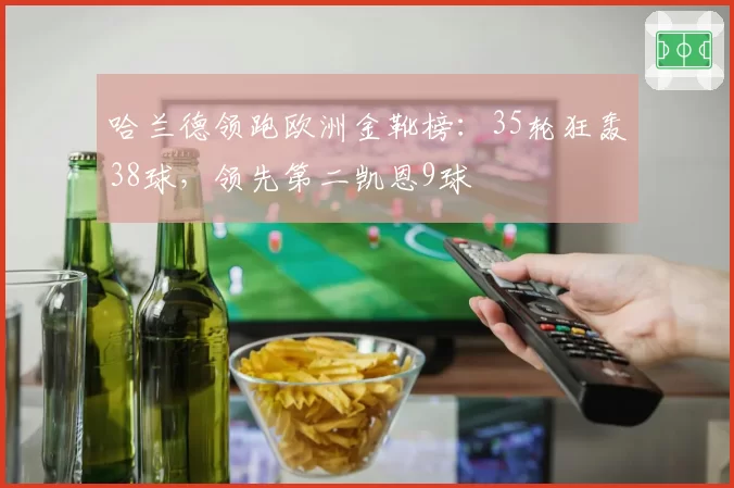 哈兰德领跑欧洲金靴榜:35轮狂轰38球,领先第二凯恩9球