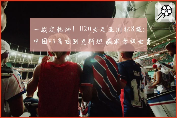 一战定乾坤！U20女足亚洲杯8强：中国vs乌兹别克斯坦 赢家晋级世青赛