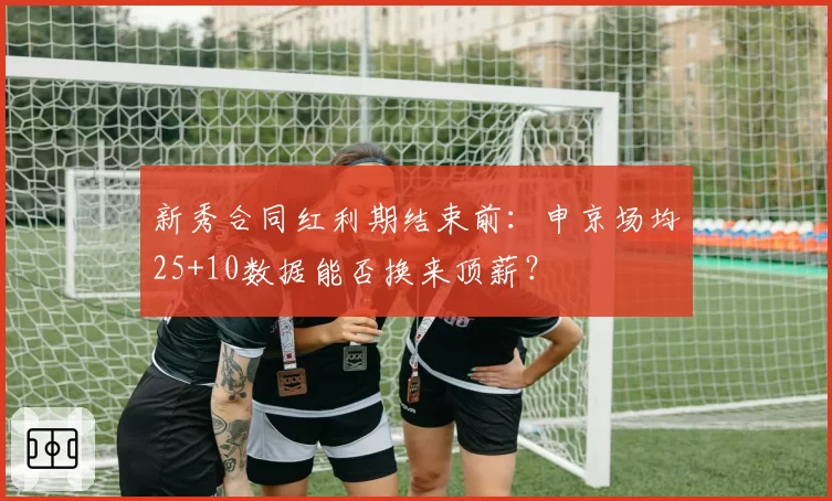 新秀合同红利期结束前：申京场均25+10数据能否换来顶薪？