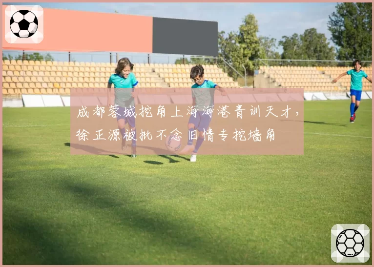 成都蓉城挖角上海海港青训天才,徐正源被批不念旧情专挖墙角