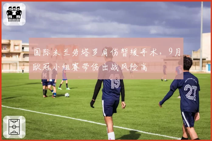 国际米兰劳塔罗肩伤暂缓手术,9月欧冠小组赛带伤出战风险高