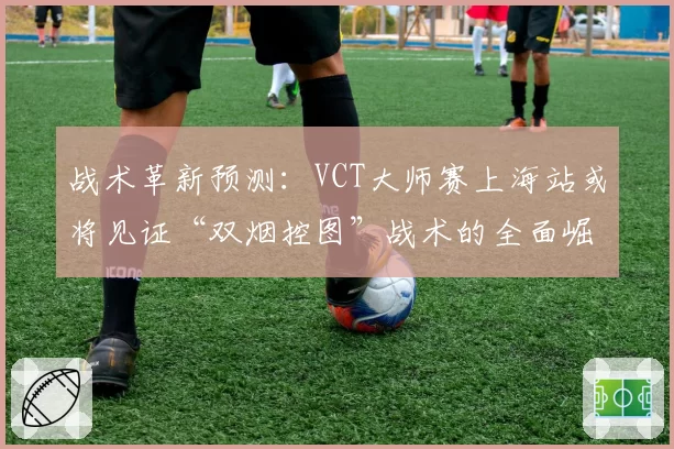 战术革新预测：VCT大师赛上海站或将见证“双烟控图”战术的全面崛起