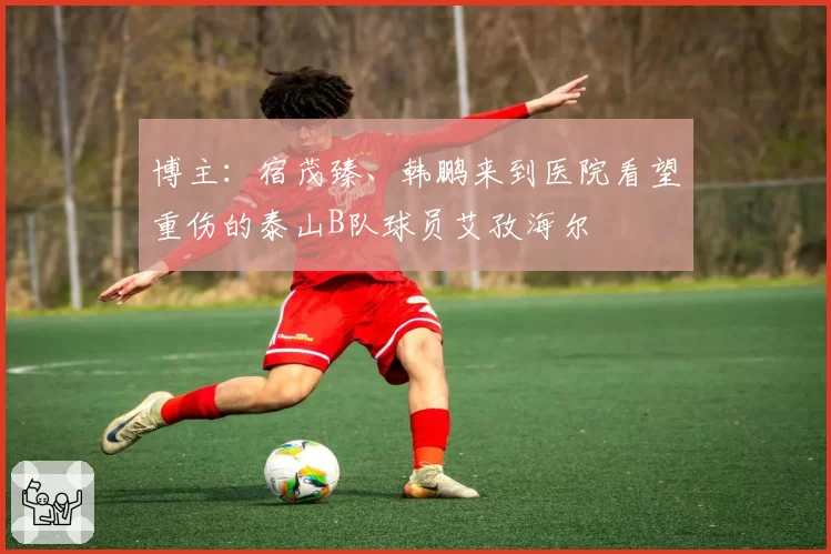 博主：宿茂臻、韩鹏来到医院看望重伤的泰山B队球员艾孜海尔
