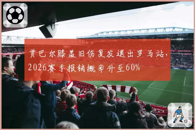 贾巴尔膝盖旧伤复发退出罗马站，2026赛季报销概率升至60%
