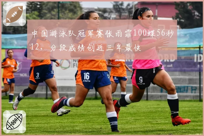中国游泳队冠军赛张雨霏100蝶56秒12,分段成绩创近三年最快