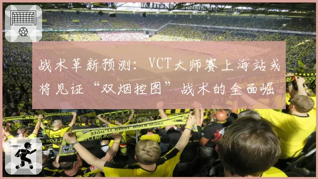 战术革新预测：VCT大师赛上海站或将见证“双烟控图”战术的全面崛起