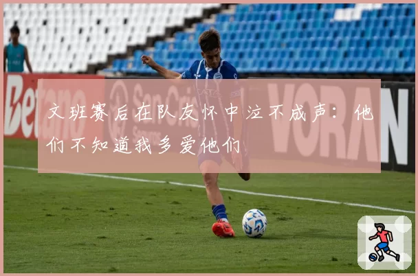 文班赛后在队友怀中泣不成声：他们不知道我多爱他们