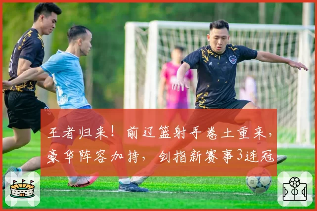 王者归来!前辽篮射手卷土重来,豪华阵容加持,剑指新赛事3连冠