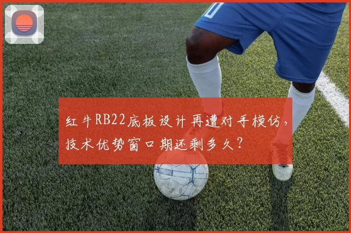 红牛RB22底板设计再遭对手模仿，技术优势窗口期还剩多久？