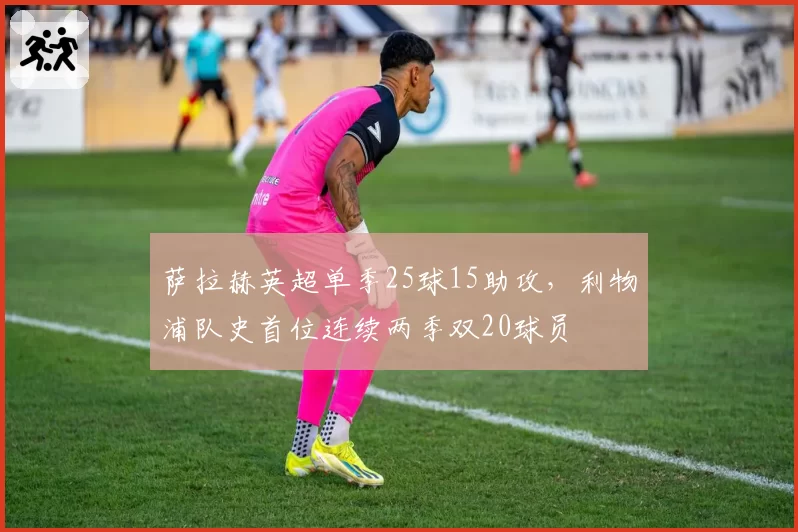 萨拉赫英超单季25球15助攻，利物浦队史首位连续两季双20球员