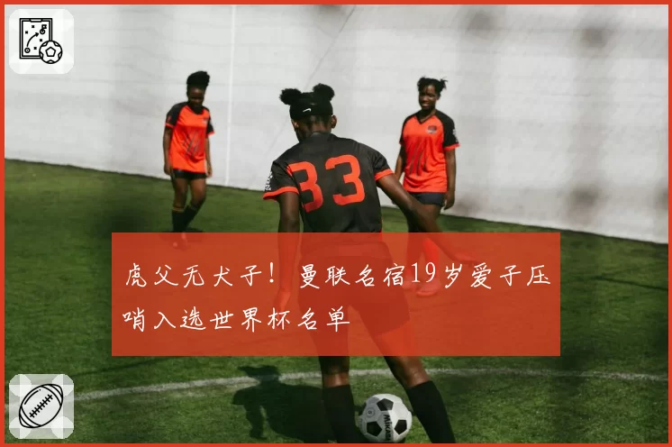 虎父无犬子!曼联名宿19岁爱子压哨入选世界杯名单