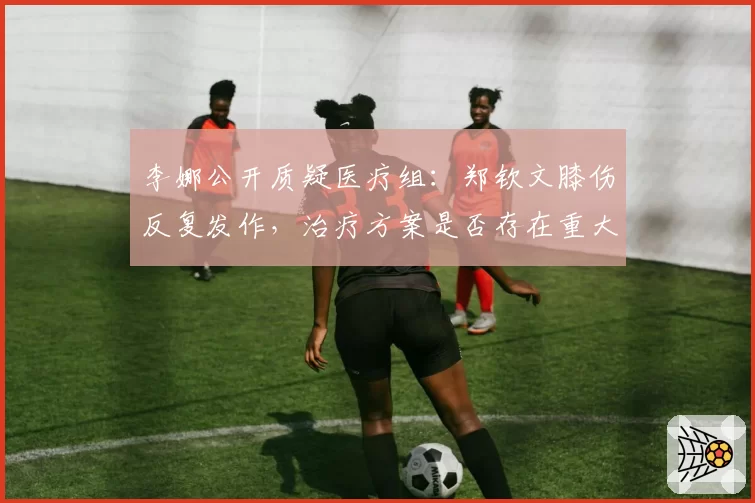 李娜公开质疑医疗组:郑钦文膝伤反复发作,治疗方案是否存在重大失误?