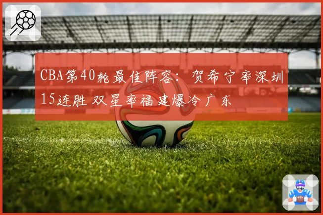 CBA第40轮最佳阵容：贺希宁率深圳15连胜 双星率福建爆冷广东