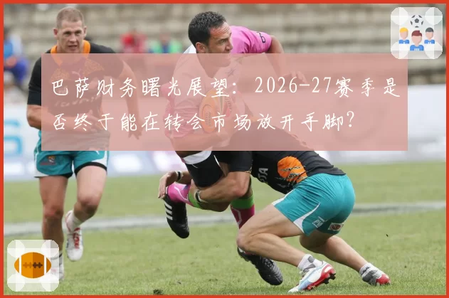 巴萨财务曙光展望：2026-27赛季是否终于能在转会市场放开手脚？