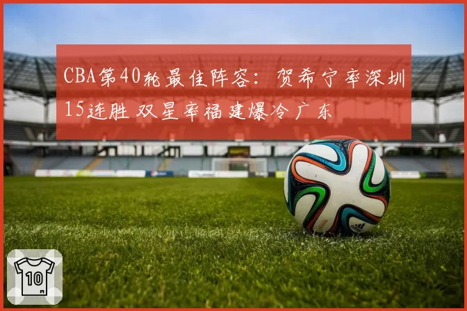 CBA第40轮最佳阵容：贺希宁率深圳15连胜 双星率福建爆冷广东