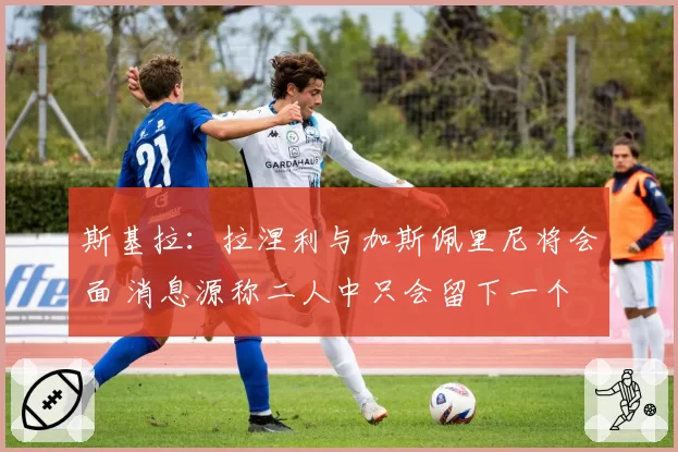 斯基拉：拉涅利与加斯佩里尼将会面 消息源称二人中只会留下一个