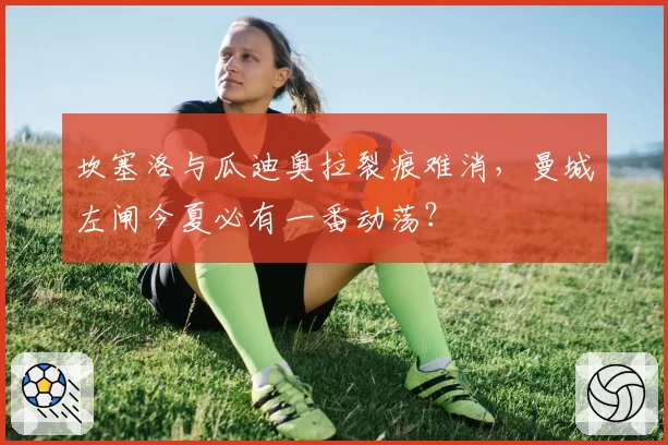 坎塞洛与瓜迪奥拉裂痕难消，曼城左闸今夏必有一番动荡？
