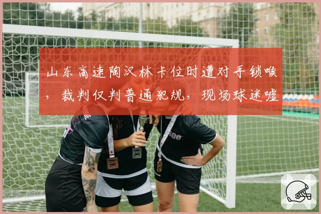 山东高速陶汉林卡位时遭对手锁喉，裁判仅判普通犯规，现场球迷嘘声震天