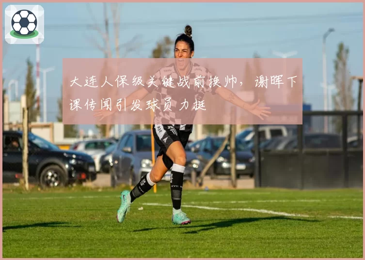 大连人保级关键战前换帅，谢晖下课传闻引发球员力挺