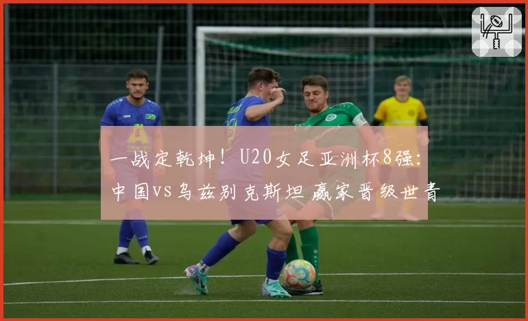 一战定乾坤!U20女足亚洲杯8强:中国vs乌兹别克斯坦 赢家晋级世青赛