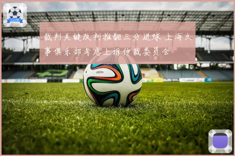 裁判关键改判推翻三分进球 上海久事俱乐部考虑上诉仲裁委员会