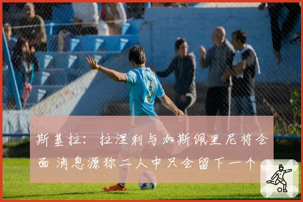 斯基拉：拉涅利与加斯佩里尼将会面 消息源称二人中只会留下一个