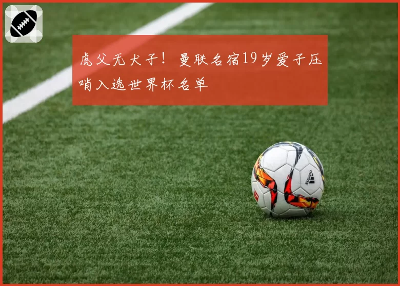 虎父无犬子!曼联名宿19岁爱子压哨入选世界杯名单