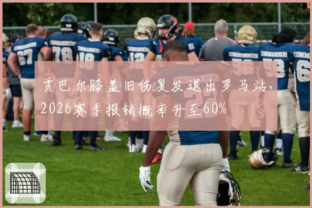 贾巴尔膝盖旧伤复发退出罗马站，2026赛季报销概率升至60%