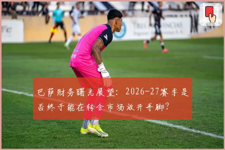 巴萨财务曙光展望：2026-27赛季是否终于能在转会市场放开手脚？