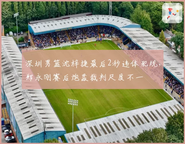 深圳男篮沈梓捷最后2秒违体犯规，郑永刚赛后炮轰裁判尺度不一